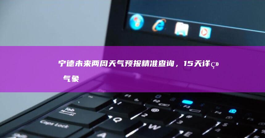 宁德未来两周天气预报精准查询，15天详细气象走势